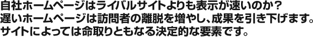 自社ホームページはライバルサイトよりも表示が速いのか？　遅いホームページは訪問者の離脱を増やし、成果を引き下げます。サイトによっては命取りともなる決定的な要素です。