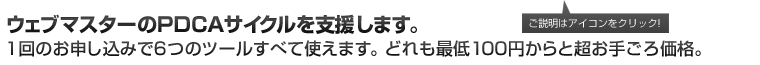 ウェブマスターのPDCAサイクルを支援します。1回のお申し込みで6つのツールすべて使えます。どれも最低100円からと超お手ごろ価格。