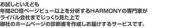 お試しといえども年間20億ページビュー以上を分析するHARMONYの専門家がライバル会社までじっくり見た上で御社のホームページの診断書を作成しお届けするサービスです。