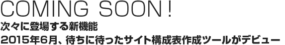Coming SOON!　次々に登場する新機能 2015年6月、待ちに待ったサイト構成表作成ツールがデビュー