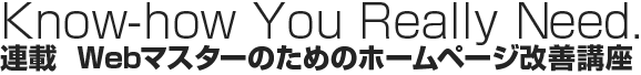 Know-how You Really Need. 連載 Webマスターのためのホームページ改善講座